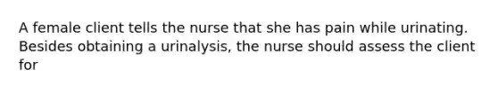 A female client tells the nurse that she has pain while urinating. Besides obtaining a urinalysis, the nurse should assess the client for