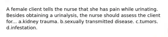 A female client tells the nurse that she has pain while urinating. Besides obtaining a urinalysis, the nurse should assess the client for... a.kidney trauma. b.sexually transmitted disease. c.tumors. d.infestation.