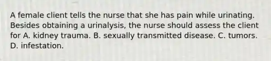 A female client tells the nurse that she has pain while urinating. Besides obtaining a urinalysis, the nurse should assess the client for A. kidney trauma. B. sexually transmitted disease. C. tumors. D. infestation.