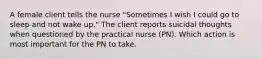 A female client tells the nurse "Sometimes I wish I could go to sleep and not wake up." The client reports suicidal thoughts when questioned by the practical nurse (PN). Which action is most important for the PN to take.