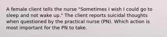 A female client tells the nurse "Sometimes I wish I could go to sleep and not wake up." The client reports suicidal thoughts when questioned by the practical nurse (PN). Which action is most important for the PN to take.