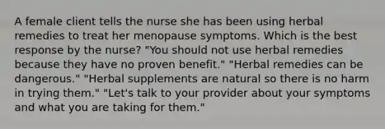 A female client tells the nurse she has been using herbal remedies to treat her menopause symptoms. Which is the best response by the nurse? "You should not use herbal remedies because they have no proven benefit." "Herbal remedies can be dangerous." "Herbal supplements are natural so there is no harm in trying them." "Let's talk to your provider about your symptoms and what you are taking for them."