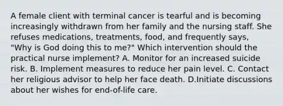 A female client with terminal cancer is tearful and is becoming increasingly withdrawn from her family and the nursing staff. She refuses medications, treatments, food, and frequently says, "Why is God doing this to me?" Which intervention should the practical nurse implement? A. Monitor for an increased suicide risk. B. Implement measures to reduce her pain level. C. Contact her religious advisor to help her face death. D.Initiate discussions about her wishes for end-of-life care.