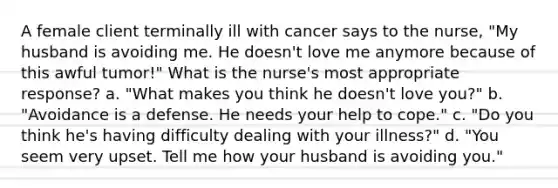 A female client terminally ill with cancer says to the nurse, "My husband is avoiding me. He doesn't love me anymore because of this awful tumor!" What is the nurse's most appropriate response? a. "What makes you think he doesn't love you?" b. "Avoidance is a defense. He needs your help to cope." c. "Do you think he's having difficulty dealing with your illness?" d. "You seem very upset. Tell me how your husband is avoiding you."