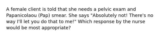 A female client is told that she needs a pelvic exam and Papanicolaou (Pap) smear. She says "Absolutely not! There's no way I'll let you do that to me!" Which response by the nurse would be most appropriate?