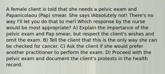 A female client is told that she needs a pelvic exam and Papanicolaou (Pap) smear. She says ìAbsolutely not! There's no way I'll let you do that to me!î Which response by the nurse would be most appropriate? A) Explain the importance of the pelvic exam and Pap smear, but respect the client's wishes and omit the exam. B) Tell the client that this is the only way she can be checked for cancer. C) Ask the client if she would prefer another practitioner to perform the exam. D) Proceed with the pelvic exam and document the client's protests in the health record.