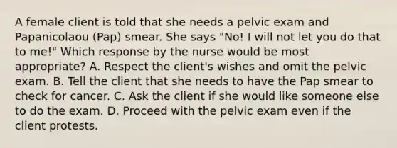 A female client is told that she needs a pelvic exam and Papanicolaou (Pap) smear. She says "No! I will not let you do that to me!" Which response by the nurse would be most appropriate? A. Respect the client's wishes and omit the pelvic exam. B. Tell the client that she needs to have the Pap smear to check for cancer. C. Ask the client if she would like someone else to do the exam. D. Proceed with the pelvic exam even if the client protests.