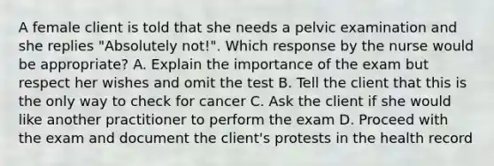 A female client is told that she needs a pelvic examination and she replies "Absolutely not!". Which response by the nurse would be appropriate? A. Explain the importance of the exam but respect her wishes and omit the test B. Tell the client that this is the only way to check for cancer C. Ask the client if she would like another practitioner to perform the exam D. Proceed with the exam and document the client's protests in the health record