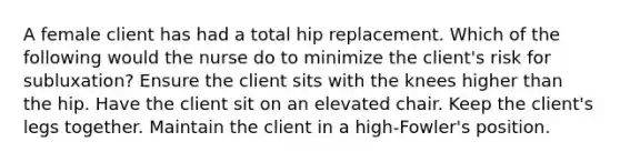 A female client has had a total hip replacement. Which of the following would the nurse do to minimize the client's risk for subluxation? Ensure the client sits with the knees higher than the hip. Have the client sit on an elevated chair. Keep the client's legs together. Maintain the client in a high-Fowler's position.