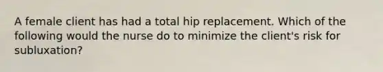 A female client has had a total hip replacement. Which of the following would the nurse do to minimize the client's risk for subluxation?