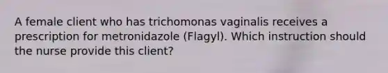 A female client who has trichomonas vaginalis receives a prescription for metronidazole (Flagyl). Which instruction should the nurse provide this client?