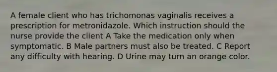 A female client who has trichomonas vaginalis receives a prescription for metronidazole. Which instruction should the nurse provide the client A Take the medication only when symptomatic. B Male partners must also be treated. C Report any difficulty with hearing. D Urine may turn an orange color.