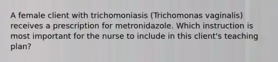 A female client with trichomoniasis (Trichomonas vaginalis) receives a prescription for metronidazole. Which instruction is most important for the nurse to include in this client's teaching plan?