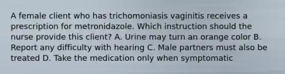 A female client who has trichomoniasis vaginitis receives a prescription for metronidazole. Which instruction should the nurse provide this client? A. Urine may turn an orange color B. Report any difficulty with hearing C. Male partners must also be treated D. Take the medication only when symptomatic