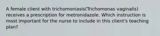 A female client with trichomoniasis(Trichomonas vaginalis) receives a prescription for metronidazole. Which instruction is most important for the nurse to include in this client's teaching plan?