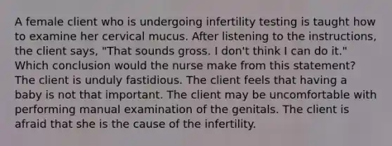 A female client who is undergoing infertility testing is taught how to examine her cervical mucus. After listening to the instructions, the client says, "That sounds gross. I don't think I can do it." Which conclusion would the nurse make from this statement? The client is unduly fastidious. The client feels that having a baby is not that important. The client may be uncomfortable with performing manual examination of the genitals. The client is afraid that she is the cause of the infertility.