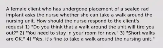 A female client who has undergone placement of a sealed rad implant asks the nurse whether she can take a walk around the nursing unit. How should the nurse respond to the client's request 1) "Do you think that a walk around the unit will tire you out?" 2) "You need to stay in your room for now." 3) "Short walks are OK." 4) "Yes, it's fine to take a walk around the nursing unit."