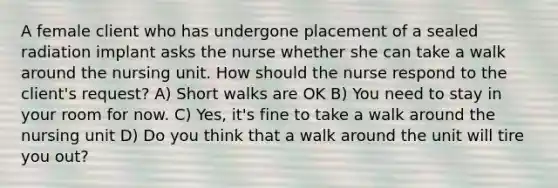 A female client who has undergone placement of a sealed radiation implant asks the nurse whether she can take a walk around the nursing unit. How should the nurse respond to the client's request? A) Short walks are OK B) You need to stay in your room for now. C) Yes, it's fine to take a walk around the nursing unit D) Do you think that a walk around the unit will tire you out?