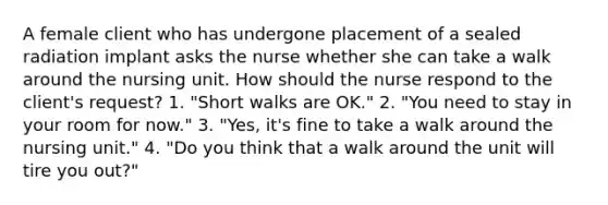 A female client who has undergone placement of a sealed radiation implant asks the nurse whether she can take a walk around the nursing unit. How should the nurse respond to the client's request? 1. "Short walks are OK." 2. "You need to stay in your room for now." 3. "Yes, it's fine to take a walk around the nursing unit." 4. "Do you think that a walk around the unit will tire you out?"