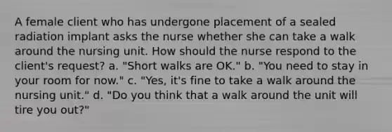 A female client who has undergone placement of a sealed radiation implant asks the nurse whether she can take a walk around the nursing unit. How should the nurse respond to the client's request? a. "Short walks are OK." b. "You need to stay in your room for now." c. "Yes, it's fine to take a walk around the nursing unit." d. "Do you think that a walk around the unit will tire you out?"