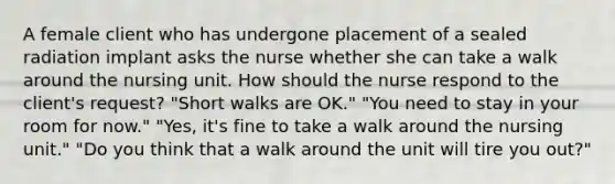 A female client who has undergone placement of a sealed radiation implant asks the nurse whether she can take a walk around the nursing unit. How should the nurse respond to the client's request? "Short walks are OK." "You need to stay in your room for now." "Yes, it's fine to take a walk around the nursing unit." "Do you think that a walk around the unit will tire you out?"