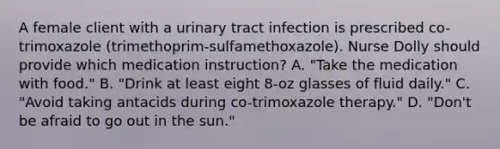 A female client with a urinary tract infection is prescribed co-trimoxazole (trimethoprim-sulfamethoxazole). Nurse Dolly should provide which medication instruction? A. "Take the medication with food." B. "Drink at least eight 8-oz glasses of fluid daily." C. "Avoid taking antacids during co-trimoxazole therapy." D. "Don't be afraid to go out in the sun."