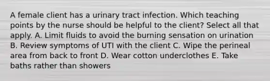 A female client has a urinary tract infection. Which teaching points by the nurse should be helpful to the client? Select all that apply. A. Limit fluids to avoid the burning sensation on urination B. Review symptoms of UTI with the client C. Wipe the perineal area from back to front D. Wear cotton underclothes E. Take baths rather than showers