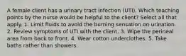 A female client has a urinary tract infection (UTI). Which teaching points by the nurse would be helpful to the client? Select all that apply. 1. Limit fluids to avoid the burning sensation on urination. 2. Review symptoms of UTI with the client. 3. Wipe the perineal area from back to front. 4. Wear cotton underclothes. 5. Take baths rather than showers.