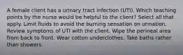 A female client has a urinary tract infection (UTI). Which teaching points by the nurse would be helpful to the client? Select all that apply. Limit fluids to avoid the burning sensation on urination. Review symptoms of UTI with the client. Wipe the perineal area from back to front. Wear cotton underclothes. Take baths rather than showers.