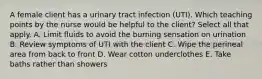 A female client has a urinary tract infection (UTI). Which teaching points by the nurse would be helpful to the client? Select all that apply. A. Limit fluids to avoid the burning sensation on urination B. Review symptoms of UTI with the client C. Wipe the perineal area from back to front D. Wear cotton underclothes E. Take baths rather than showers