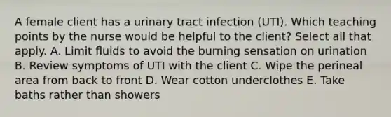 A female client has a urinary tract infection (UTI). Which teaching points by the nurse would be helpful to the client? Select all that apply. A. Limit fluids to avoid the burning sensation on urination B. Review symptoms of UTI with the client C. Wipe the perineal area from back to front D. Wear cotton underclothes E. Take baths rather than showers