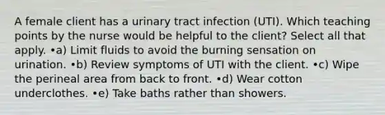 A female client has a urinary tract infection (UTI). Which teaching points by the nurse would be helpful to the client? Select all that apply. •a) Limit fluids to avoid the burning sensation on urination. •b) Review symptoms of UTI with the client. •c) Wipe the perineal area from back to front. •d) Wear cotton underclothes. •e) Take baths rather than showers.