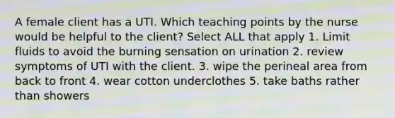 A female client has a UTI. Which teaching points by the nurse would be helpful to the client? Select ALL that apply 1. Limit fluids to avoid the burning sensation on urination 2. review symptoms of UTI with the client. 3. wipe the perineal area from back to front 4. wear cotton underclothes 5. take baths rather than showers