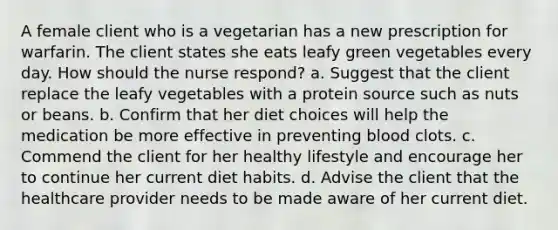 A female client who is a vegetarian has a new prescription for warfarin. The client states she eats leafy green vegetables every day. How should the nurse respond? a. Suggest that the client replace the leafy vegetables with a protein source such as nuts or beans. b. Confirm that her diet choices will help the medication be more effective in preventing blood clots. c. Commend the client for her healthy lifestyle and encourage her to continue her current diet habits. d. Advise the client that the healthcare provider needs to be made aware of her current diet.