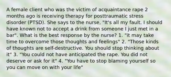 A female client who was the victim of acquaintance rape 2 months ago is receiving therapy for posttraumatic stress disorder (PTSD). She says to the nurse, "It's all my fault. I should have known not to accept a drink from someone I just met in a bar". What is the best response by the nurse? 1. "it may take time to overcome those thoughts and feelings" 2. "Those kinds of thoughts are self-destructive. You should stop thinking about it" 3. "You could not have anticipated the rape. You did not deserve or ask for it" 4. "You have to stop blaming yourself so you can move on with your life"