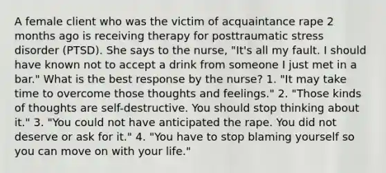 A female client who was the victim of acquaintance rape 2 months ago is receiving therapy for posttraumatic stress disorder (PTSD). She says to the nurse, "It's all my fault. I should have known not to accept a drink from someone I just met in a bar." What is the best response by the nurse? 1. "It may take time to overcome those thoughts and feelings." 2. "Those kinds of thoughts are self-destructive. You should stop thinking about it." 3. "You could not have anticipated the rape. You did not deserve or ask for it." 4. "You have to stop blaming yourself so you can move on with your life."