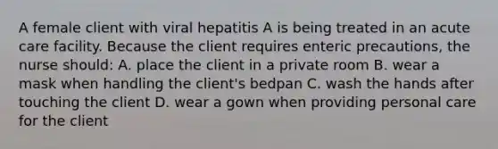 A female client with viral hepatitis A is being treated in an acute care facility. Because the client requires enteric precautions, the nurse should: A. place the client in a private room B. wear a mask when handling the client's bedpan C. wash the hands after touching the client D. wear a gown when providing personal care for the client