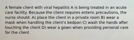 A female client with viral hepatitis A is being treated in an acute care facility. Because the client requires enteric precautions, the nurse should: A) place the client in a private room B) wear a mask when handling the client's bedpan C) wash the hands after touching the client D) wear a gown when providing personal care for the client