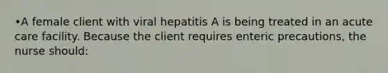 •A female client with viral hepatitis A is being treated in an acute care facility. Because the client requires enteric precautions, the nurse should: