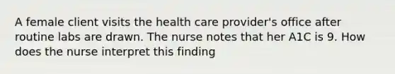 A female client visits the health care provider's office after routine labs are drawn. The nurse notes that her A1C is 9. How does the nurse interpret this finding