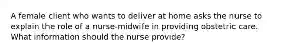 A female client who wants to deliver at home asks the nurse to explain the role of a nurse-midwife in providing obstetric care. What information should the nurse provide?