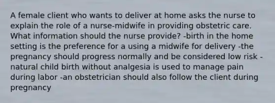 A female client who wants to deliver at home asks the nurse to explain the role of a nurse-midwife in providing obstetric care. What information should the nurse provide? -birth in the home setting is the preference for a using a midwife for delivery -the pregnancy should progress normally and be considered low risk -natural child birth without analgesia is used to manage pain during labor -an obstetrician should also follow the client during pregnancy