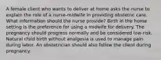 A female client who wants to deliver at home asks the nurse to explain the role of a nurse-midwife in providing obstetric care. What information should the nurse provide? Birth in the home setting is the preference for using a midwife for delivery. The pregnancy should progress normally and be considered low-risk. Natural child birth without analgesia is used to manage pain during labor. An obstetrician should also follow the client during pregnancy.