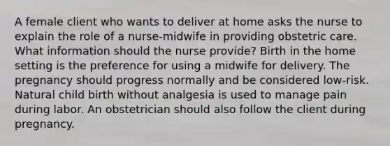 A female client who wants to deliver at home asks the nurse to explain the role of a nurse-midwife in providing obstetric care. What information should the nurse provide? Birth in the home setting is the preference for using a midwife for delivery. The pregnancy should progress normally and be considered low-risk. Natural child birth without analgesia is used to manage pain during labor. An obstetrician should also follow the client during pregnancy.