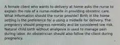 A female client who wants to delivery at home asks the nurse to explain the role of a nurse-midwife in providing obstetric care. What information should the nurse provide? Birth in the home setting is the preference for a using a midwife for delivery. The pregnancy should progress normally and be considered low risk. Natural child birth without analgesia is used to manage pain during labor. An obstetrician should also follow the client during pregnancy.