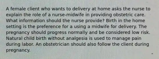 A female client who wants to delivery at home asks the nurse to explain the role of a nurse-midwife in providing obstetric care. What information should the nurse provide? Birth in the home setting is the preference for a using a midwife for delivery. The pregnancy should progress normally and be considered low risk. Natural child birth without analgesia is used to manage pain during labor. An obstetrician should also follow the client during pregnancy.