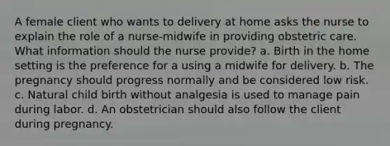 A female client who wants to delivery at home asks the nurse to explain the role of a nurse-midwife in providing obstetric care. What information should the nurse provide? a. Birth in the home setting is the preference for a using a midwife for delivery. b. The pregnancy should progress normally and be considered low risk. c. Natural child birth without analgesia is used to manage pain during labor. d. An obstetrician should also follow the client during pregnancy.