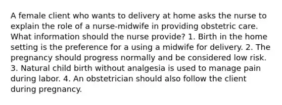 A female client who wants to delivery at home asks the nurse to explain the role of a nurse-midwife in providing obstetric care. What information should the nurse provide? 1. Birth in the home setting is the preference for a using a midwife for delivery. 2. The pregnancy should progress normally and be considered low risk. 3. Natural child birth without analgesia is used to manage pain during labor. 4. An obstetrician should also follow the client during pregnancy.