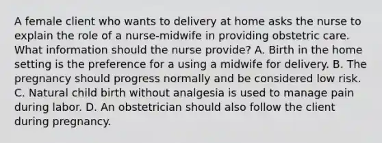 A female client who wants to delivery at home asks the nurse to explain the role of a nurse-midwife in providing obstetric care. What information should the nurse provide? A. Birth in the home setting is the preference for a using a midwife for delivery. B. The pregnancy should progress normally and be considered low risk. C. Natural child birth without analgesia is used to manage pain during labor. D. An obstetrician should also follow the client during pregnancy.