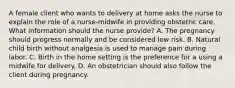 A female client who wants to delivery at home asks the nurse to explain the role of a nurse-midwife in providing obstetric care. What information should the nurse provide? A. The pregnancy should progress normally and be considered low risk. B. Natural child birth without analgesia is used to manage pain during labor. C. Birth in the home setting is the preference for a using a midwife for delivery. D. An obstetrician should also follow the client during pregnancy.